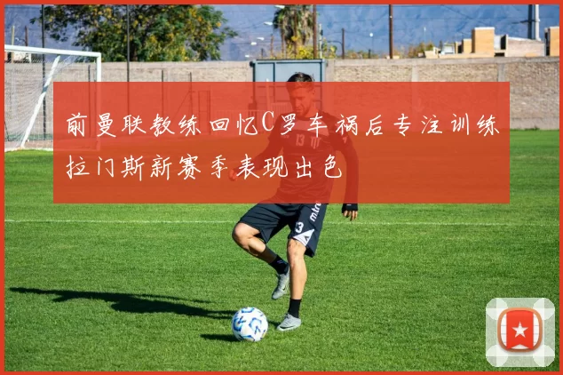 前曼联教练回忆C罗车祸后专注训练拉门斯新赛季表现出色