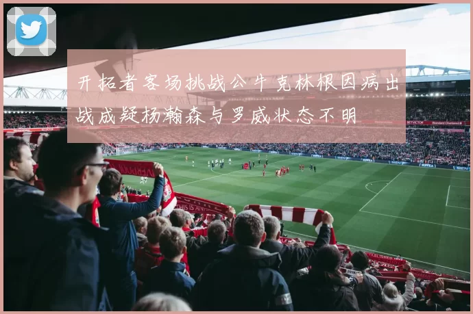 开拓者客场挑战公牛克林根因病出战成疑杨瀚森与罗威状态不明