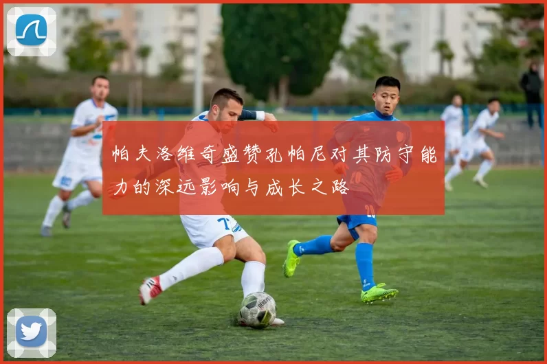帕夫洛维奇盛赞孔帕尼对其防守能力的深远影响与成长之路