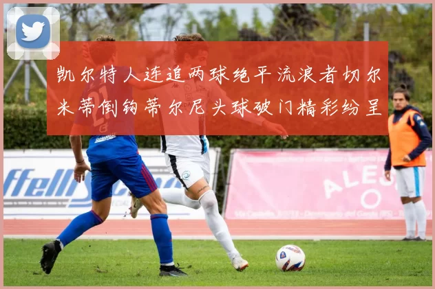 凯尔特人连追两球绝平流浪者切尔米蒂倒钩蒂尔尼头球破门精彩纷呈