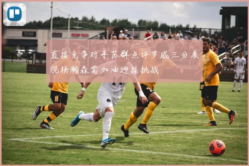 直接竞争对手苏群点评罗威三分表现杨瀚森需加油迎接挑战