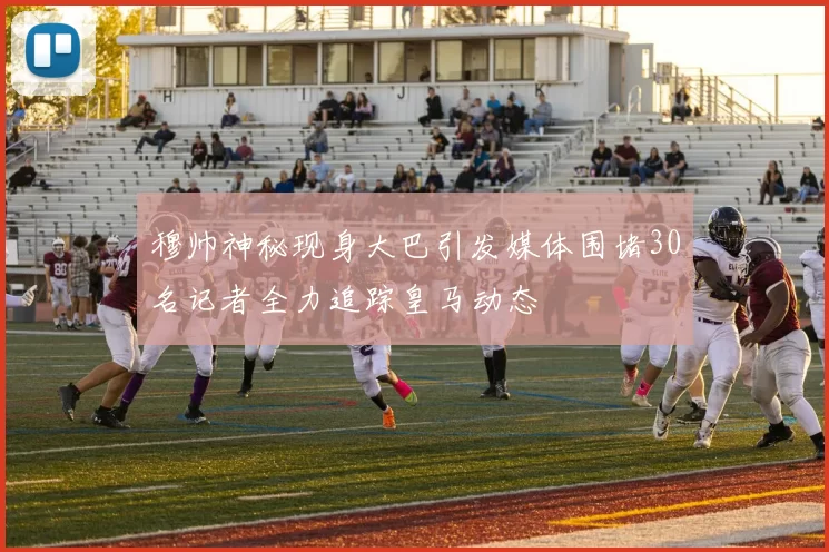 穆帅神秘现身大巴引发媒体围堵30名记者全力追踪皇马动态