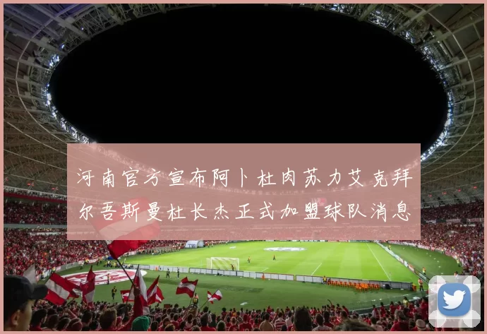 河南官方宣布阿卜杜肉苏力艾克拜尔吾斯曼杜长杰正式加盟球队消息