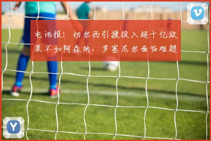 电讯报：切尔西引援投入超十亿效果不如阿森纳，罗塞尼尔面临难题