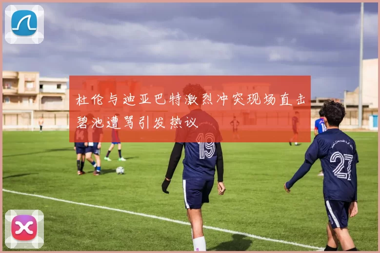 杜伦与迪亚巴特激烈冲突现场直击碧池遭骂引发热议