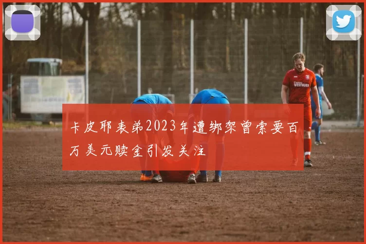 卡皮耶表弟2023年遭绑架曾索要百万美元赎金引发关注
