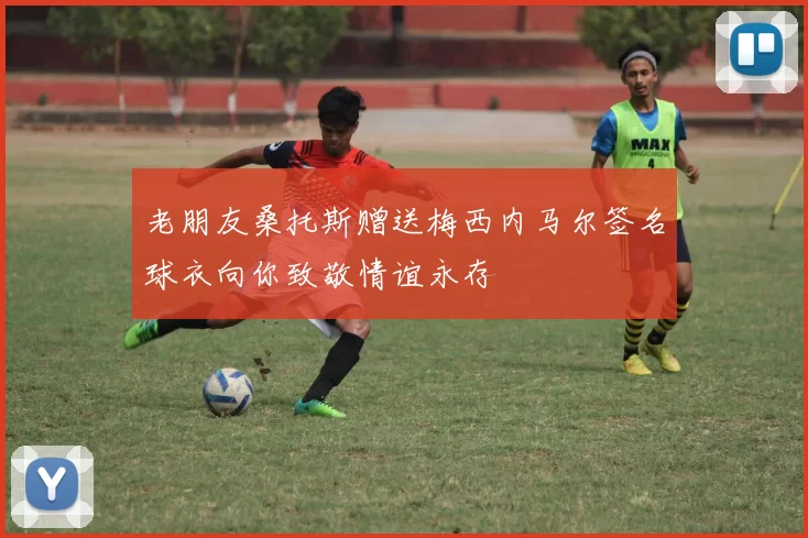 老朋友桑托斯赠送梅西内马尔签名球衣向你致敬情谊永存