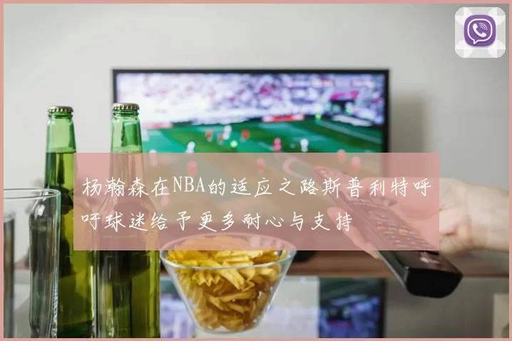 杨瀚森在NBA的适应之路斯普利特呼吁球迷给予更多耐心与支持