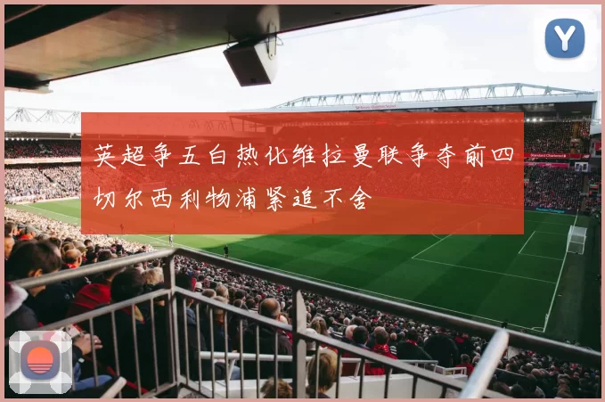 英超争五白热化维拉曼联争夺前四切尔西利物浦紧追不舍
