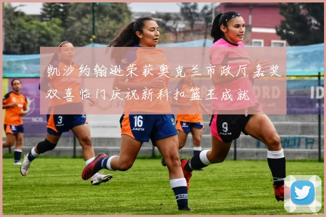 凯沙约翰逊荣获奥克兰市政厅嘉奖双喜临门庆祝新科扣篮王成就