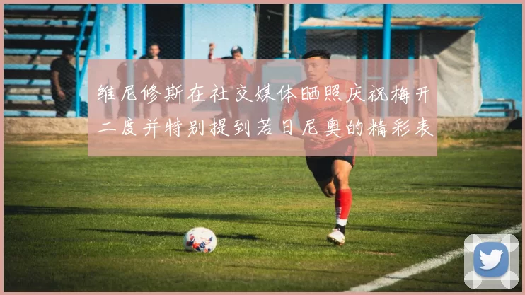 维尼修斯在社交媒体晒照庆祝梅开二度并特别提到若日尼奥的精彩表现