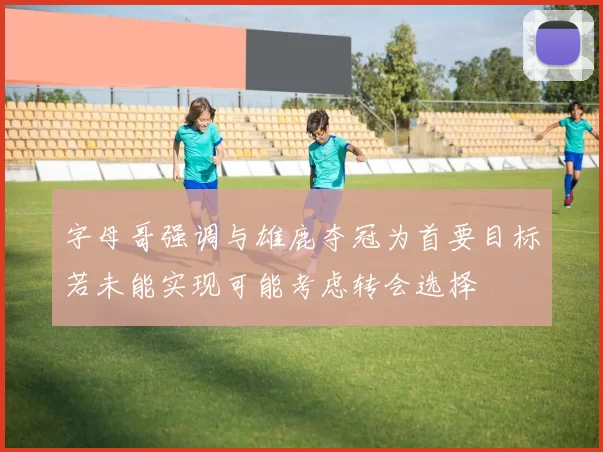 字母哥强调与雄鹿夺冠为首要目标若未能实现可能考虑转会选择