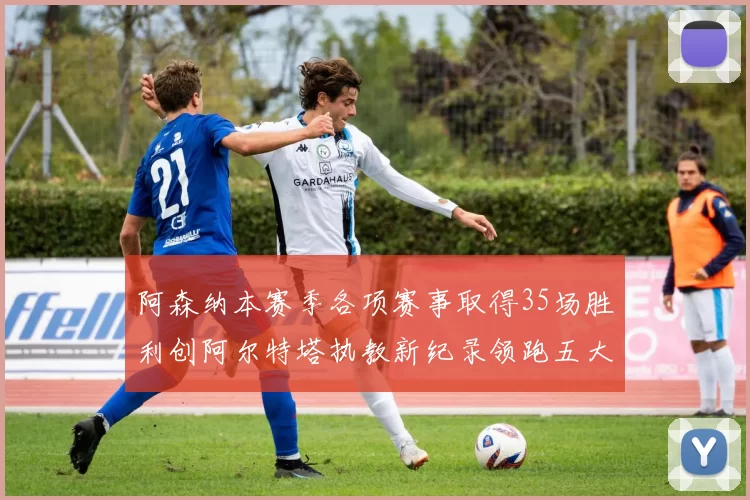 阿森纳本赛季各项赛事取得35场胜利创阿尔特塔执教新纪录领跑五大联赛