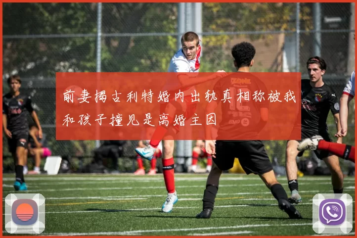前妻揭古利特婚内出轨真相称被我和孩子撞见是离婚主因