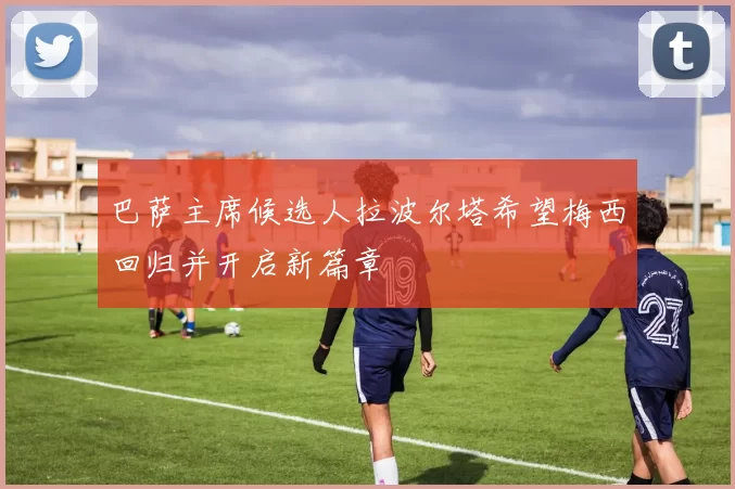 巴萨主席候选人拉波尔塔希望梅西回归并开启新篇章