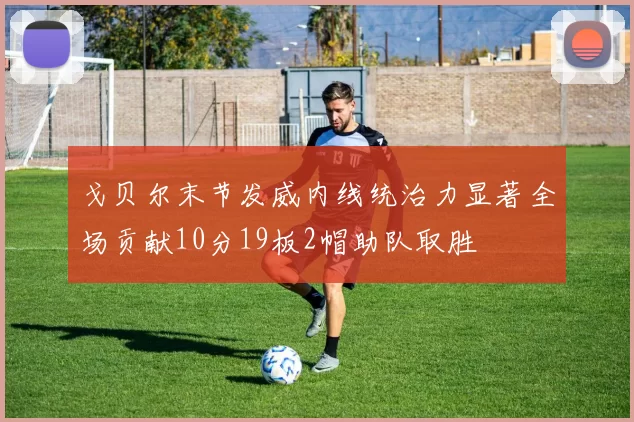 戈贝尔末节发威内线统治力显著全场贡献10分19板2帽助队取胜