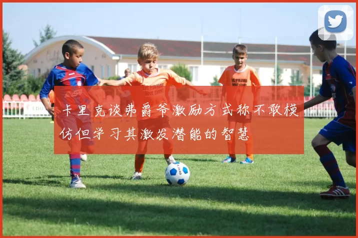卡里克谈弗爵爷激励方式称不敢模仿但学习其激发潜能的智慧
